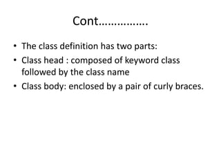 Cont…………….
• The class definition has two parts:
• Class head : composed of keyword class
followed by the class name
• Class body: enclosed by a pair of curly braces.
 