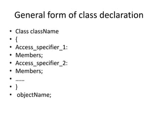 General form of class declaration
• Class className
• {
• Access_specifier_1:
• Members;
• Access_specifier_2:
• Members;
• ……
• }
• objectName;
 