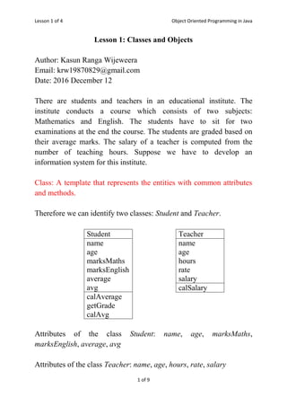 Lesson 1 of 4 Object Oriented Programming in Java
1 of 9
Lesson 1: Classes and Objects
Author: Kasun Ranga Wijeweera
Email: krw19870829@gmail.com
Date: 2016 December 12
There are students and teachers in an educational institute. The
institute conducts a course which consists of two subjects:
Mathematics and English. The students have to sit for two
examinations at the end the course. The students are graded based on
their average marks. The salary of a teacher is computed from the
number of teaching hours. Suppose we have to develop an
information system for this institute.
Class: A template that represents the entities with common attributes
and methods.
Therefore we can identify two classes: Student and Teacher.
Attributes of the class Student: name, age, marksMaths,
marksEnglish, average, avg
Attributes of the class Teacher: name, age, hours, rate, salary
Student
name
age
marksMaths
marksEnglish
average
avg
calAverage
getGrade
calAvg
Teacher
name
age
hours
rate
salary
calSalary
 
