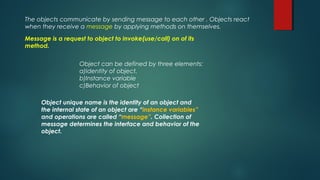 The objects communicate by sending message to each other . Objects react
when they receive a message by applying methods on themselves.
Message is a request to object to invoke(use/call) on of its
method.
Object can be defined by three elements:
a)Identity of object.
b)Instance variable
c)Behavior of object
Object unique name is the identity of an object and
the internal state of an object are “instance variables”
and operations are called “message”. Collection of
message determines the interface and behavior of the
object.
 