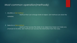 Most common operation(methods):
1. Modifier or Set method :
Method that can change state of object. Set method can store the
variables.
2. Selector or Get method:
Method that access the state of an objects but does not make any
chances to its state. Get method can access the information from the class.
 