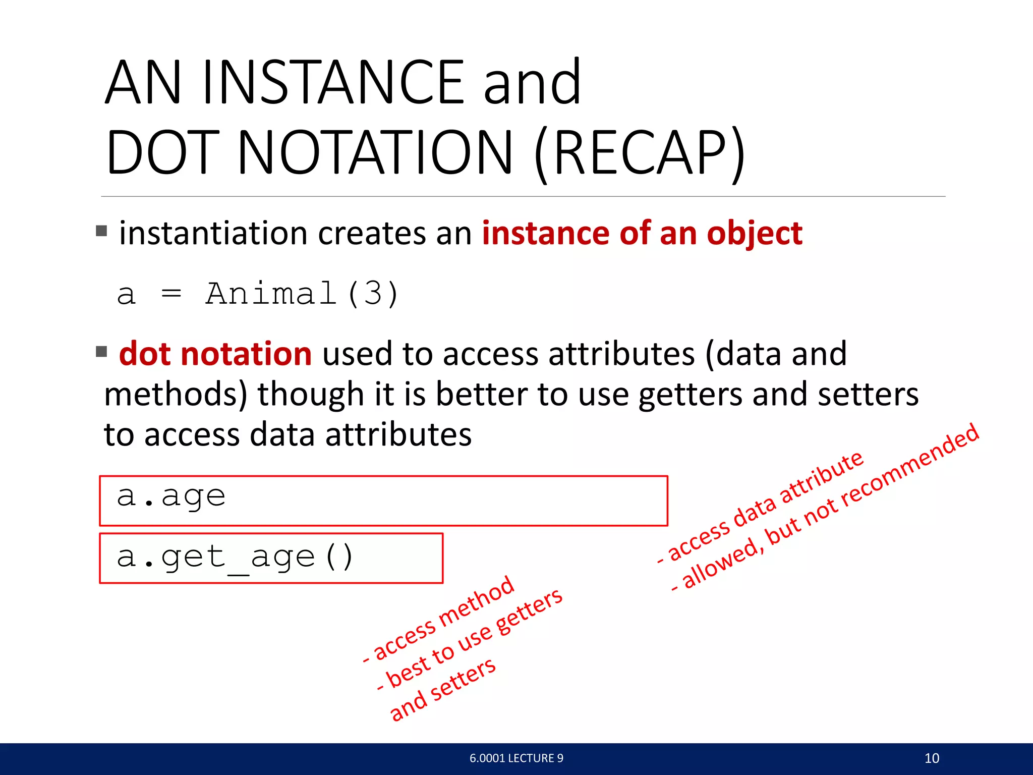 AN INSTANCE and
DOT NOTATION (RECAP)
 instantiation creates an instance of an object
a = Animal(3)
 dot notation used to access attributes (data and
methods) though it is better to use getters and setters
to access data attributes
a.age
a.get_age()
6.0001 LECTURE 9 10
 