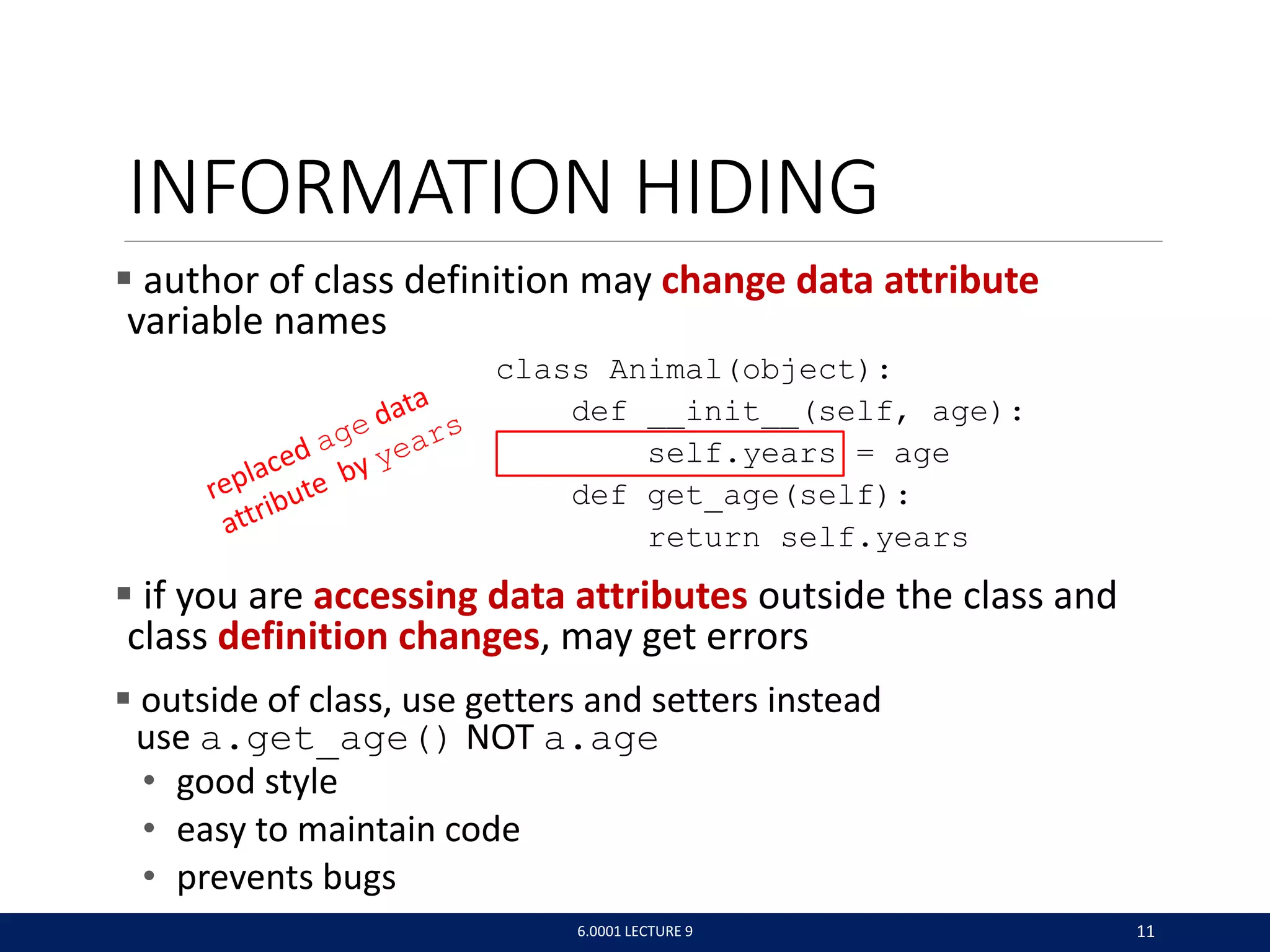 INFORMATION HIDING
 author of class definition may change data attribute
variable names
class Animal(object):
def __init__(self, age):
self.years = age
def get_age(self):
return self.years
 if you are accessing data attributes outside the class and
class definition changes, may get errors
 outside of class, use getters and setters instead
use a.get_age() NOT a.age
• good style
• easy to maintain code
• prevents bugs
6.0001 LECTURE 9 11
 