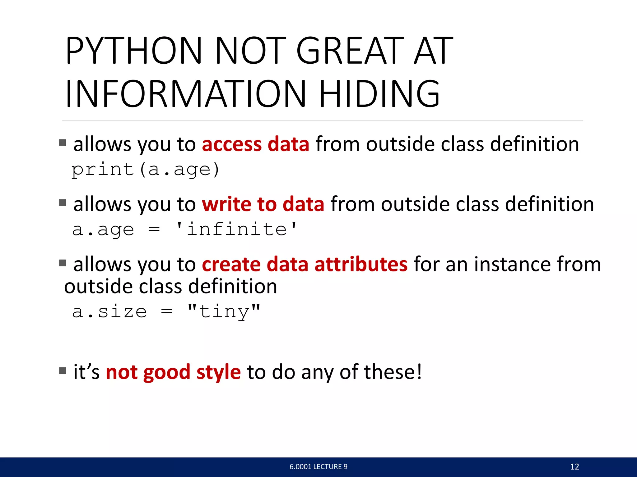 PYTHON NOT GREAT AT
INFORMATION HIDING
 allows you to access data from outside class definition
print(a.age)
 allows you to write to data from outside class definition
a.age = 'infinite'
 allows you to create data attributes for an instance from
outside class definition
a.size = tiny
 it’s not good style to do any of these!
6.0001 LECTURE 9 12
 