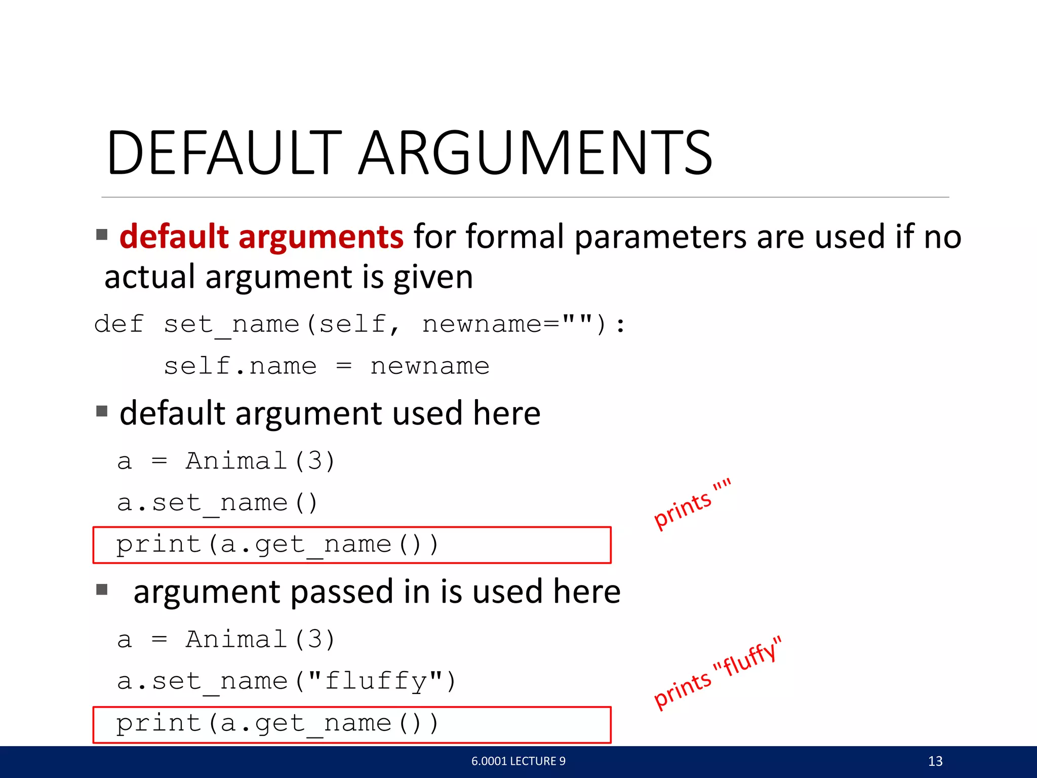 DEFAULT ARGUMENTS
 default arguments for formal parameters are used if no
actual argument is given
def set_name(self, newname=):
self.name = newname
 default argument used here
a = Animal(3)
a.set_name()
print(a.get_name())
 argument passed in is used here
a = Animal(3)
a.set_name(fluffy)
print(a.get_name())
6.0001 LECTURE 9 13
 