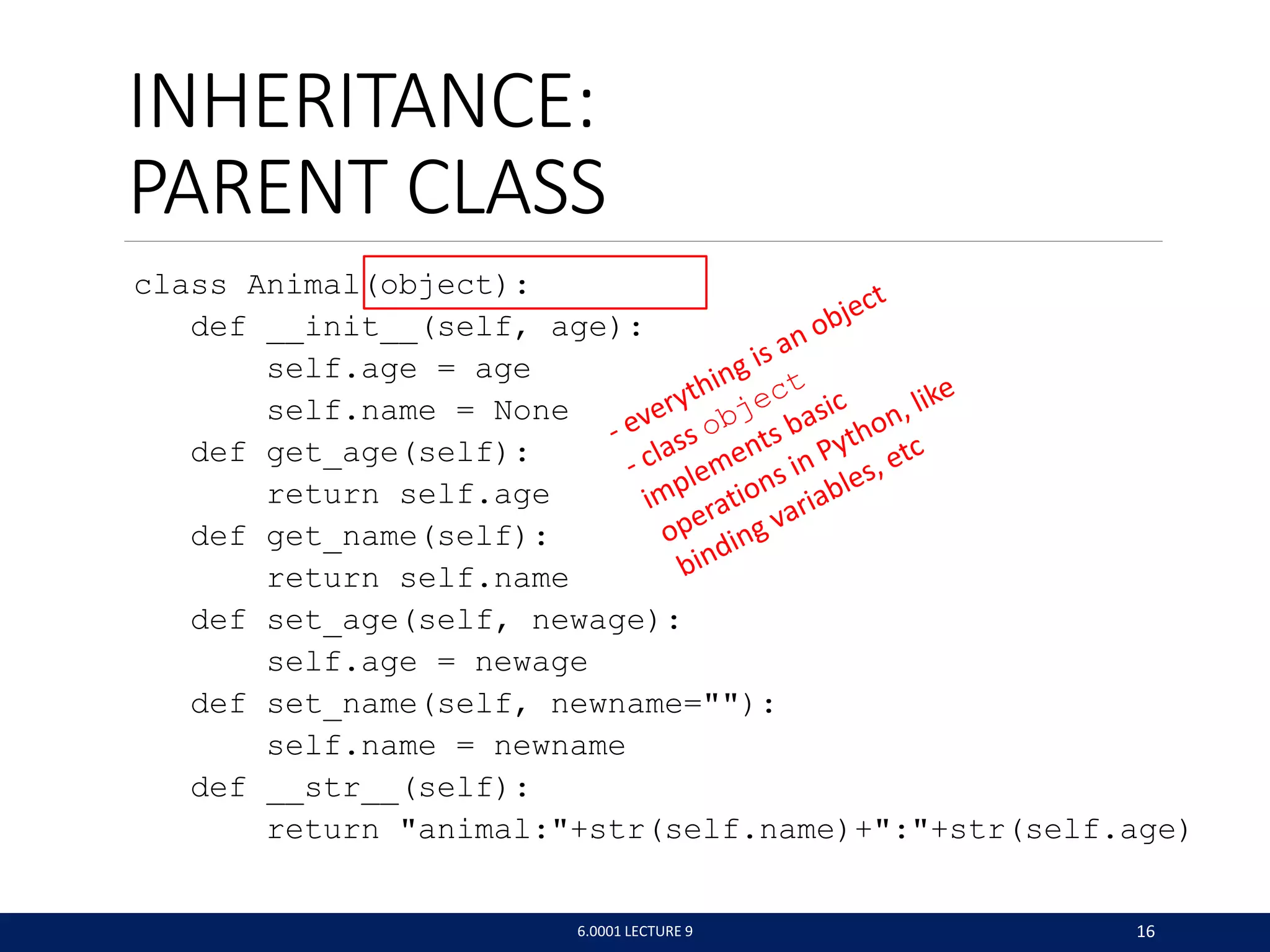 INHERITANCE:
PARENT CLASS
class Animal(object):
def __init__(self, age):
self.age = age
self.name = None
def get_age(self):
return self.age
def get_name(self):
return self.name
def set_age(self, newage):
self.age = newage
def set_name(self, newname=):
self.name = newname
def __str__(self):
return animal:+str(self.name)+:+str(self.age)
6.0001 LECTURE 9 16
 