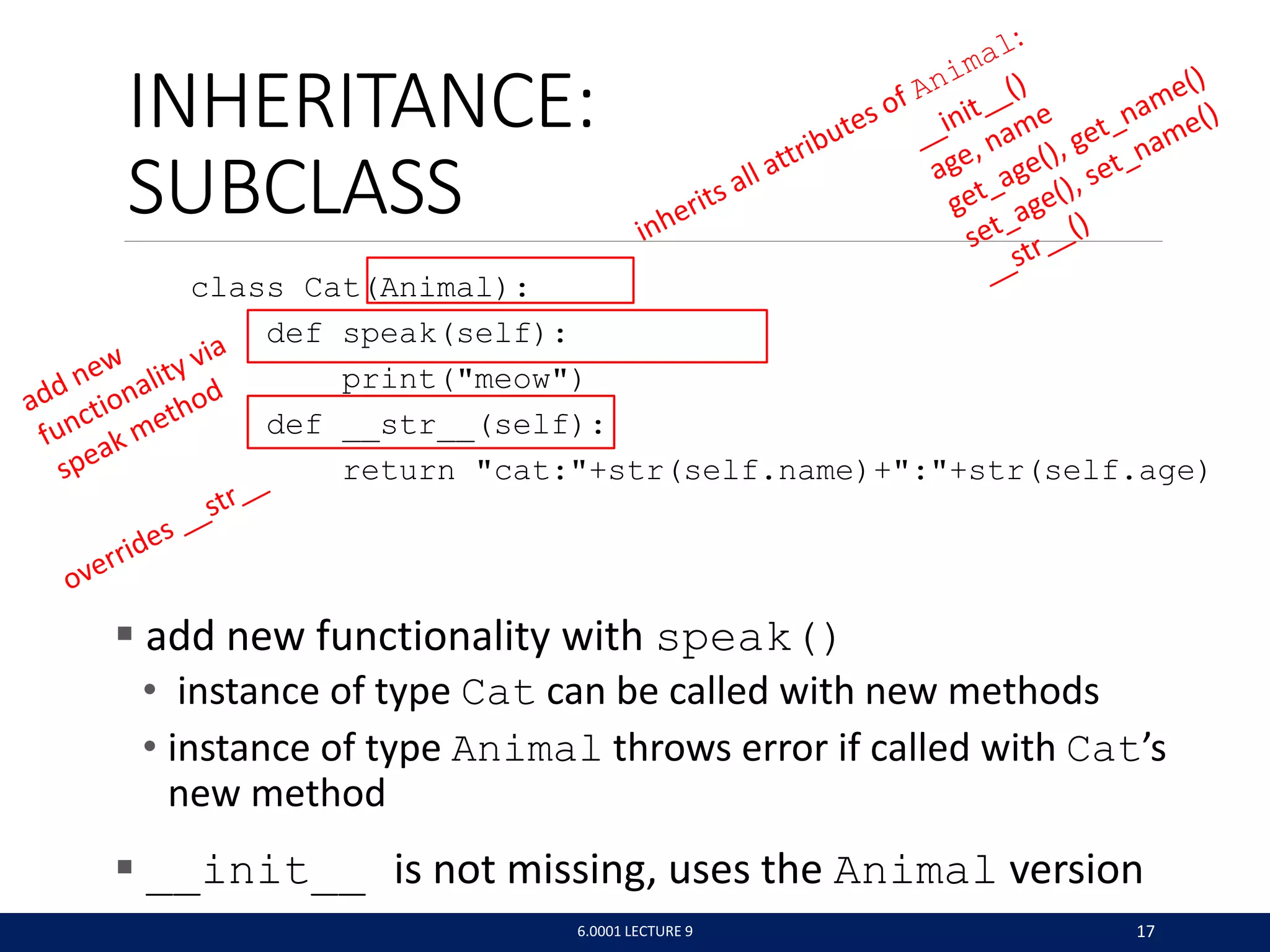 INHERITANCE:
SUBCLASS
class Cat(Animal):
def speak(self):
print(meow)
def __str__(self):
return cat:+str(self.name)+:+str(self.age)
 add new functionality with speak()
• instance of type Cat can be called with new methods
• instance of type Animal throws error if called with Cat’s
new method
 __init__ is not missing, uses the Animal version
6.0001 LECTURE 9 17
 