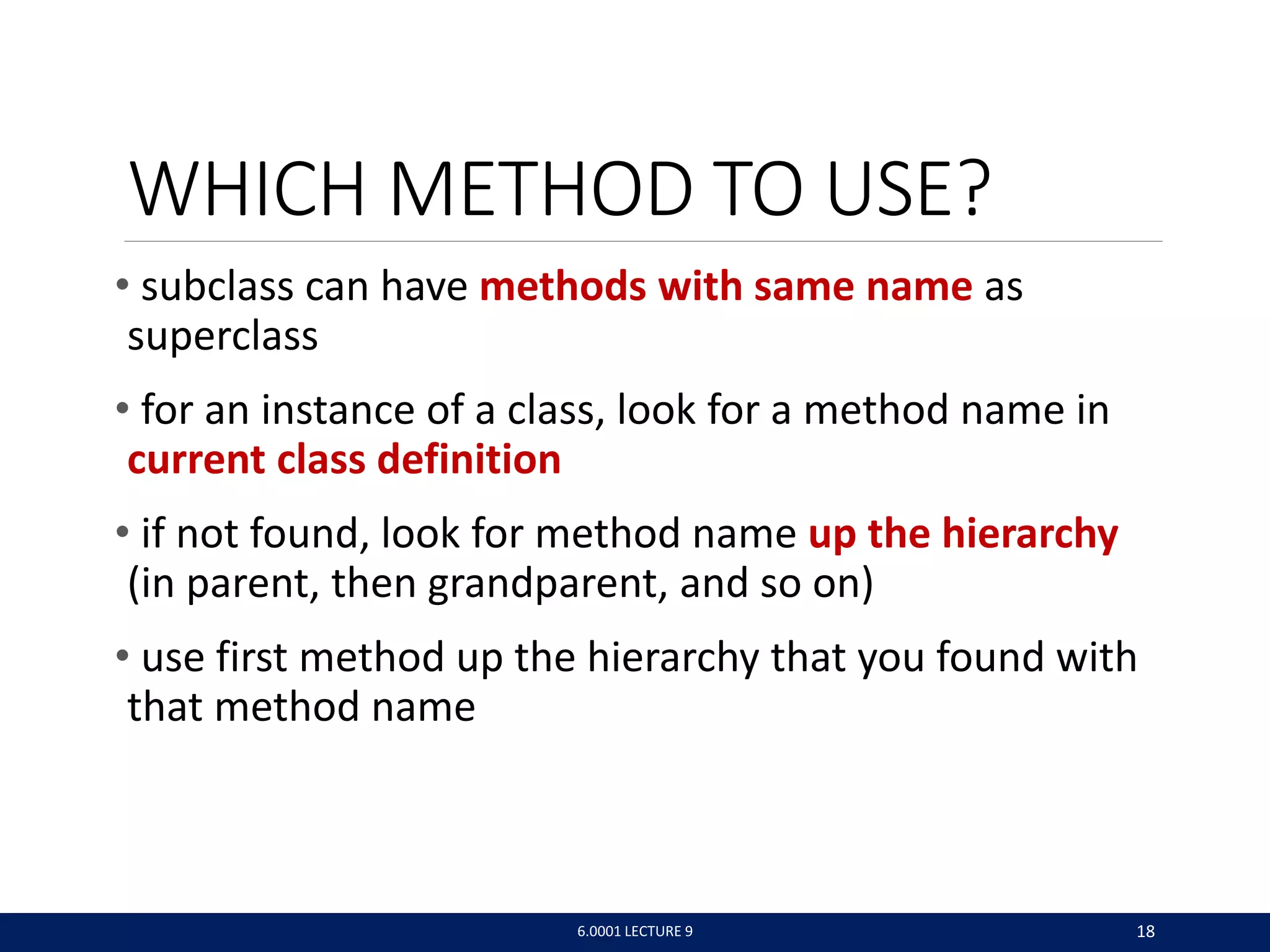 WHICH METHOD TO USE?
• subclass can have methods with same name as
superclass
• for an instance of a class, look for a method name in
current class definition
• if not found, look for method name up the hierarchy
(in parent, then grandparent, and so on)
• use first method up the hierarchy that you found with
that method name
6.0001 LECTURE 9 18
 