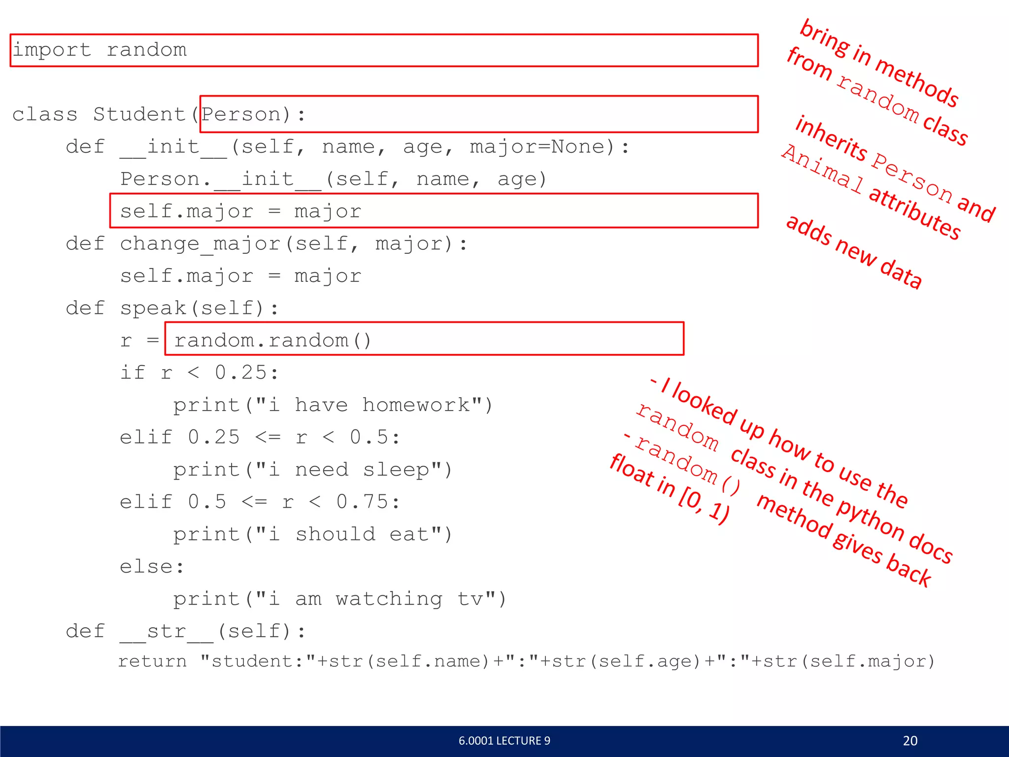 import random
class Student(Person):
def __init__(self, name, age, major=None):
Person.__init__(self, name, age)
self.major = major
def change_major(self, major):
self.major = major
def speak(self):
r = random.random()
if r  0.25:
print(i have homework)
elif 0.25 = r  0.5:
print(i need sleep)
elif 0.5 = r  0.75:
print(i should eat)
else:
print(i am watching tv)
def __str__(self):
return student:+str(self.name)+:+str(self.age)+:+str(self.major)
6.0001 LECTURE 9 20
 