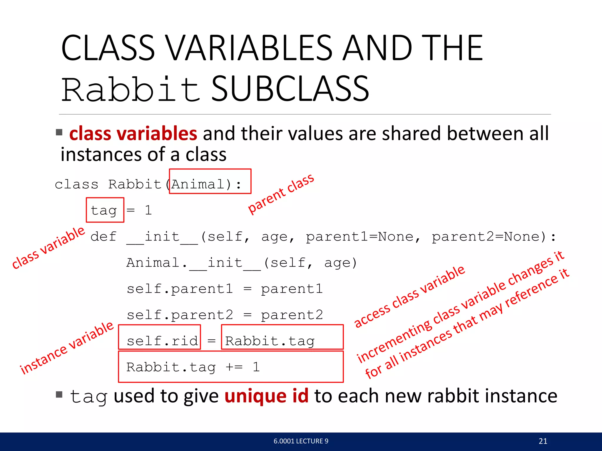 CLASS VARIABLES AND THE
Rabbit SUBCLASS
 class variables and their values are shared between all
instances of a class
class Rabbit(Animal):
tag = 1
def __init__(self, age, parent1=None, parent2=None):
Animal.__init__(self, age)
self.parent1 = parent1
self.parent2 = parent2
self.rid = Rabbit.tag
Rabbit.tag += 1
 tag used to give unique id to each new rabbit instance
6.0001 LECTURE 9 21
 