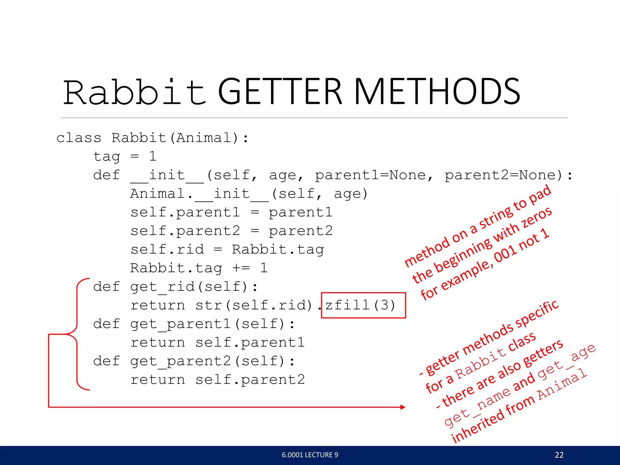 Rabbit GETTER METHODS
class Rabbit(Animal):
tag = 1
def __init__(self, age, parent1=None, parent2=None):
Animal.__init__(self, age)
self.parent1 = parent1
self.parent2 = parent2
self.rid = Rabbit.tag
Rabbit.tag += 1
def get_rid(self):
return str(self.rid).zfill(3)
def get_parent1(self):
return self.parent1
def get_parent2(self):
return self.parent2
6.0001 LECTURE 9 22
 