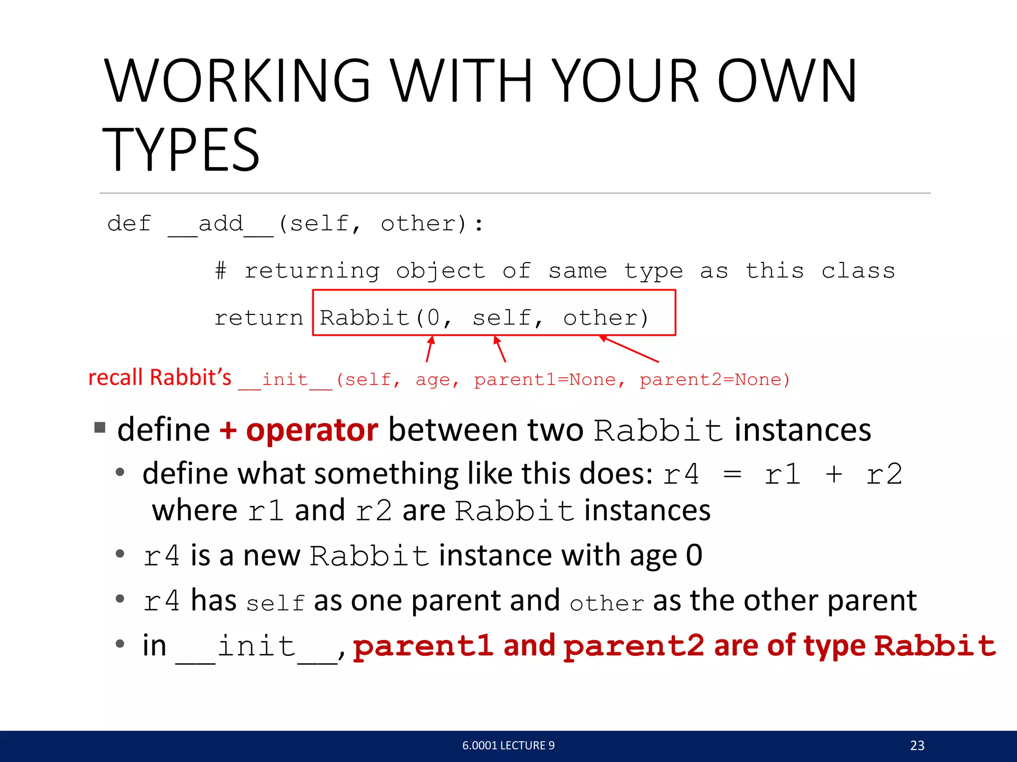 WORKING WITH YOUR OWN
TYPES
def __add__(self, other):
# returning object of same type as this class
return Rabbit(0, self, other)
 define + operator between two Rabbit instances
• define what something like this does: r4 = r1 + r2
where r1 and r2 are Rabbit instances
• r4 is a new Rabbit instance with age 0
• r4 has self as one parent and other as the other parent
• in __init__, parent1 and parent2 are of type Rabbit
6.0001 LECTURE 9 23
recall Rabbit’s __init__(self, age, parent1=None, parent2=None)
 