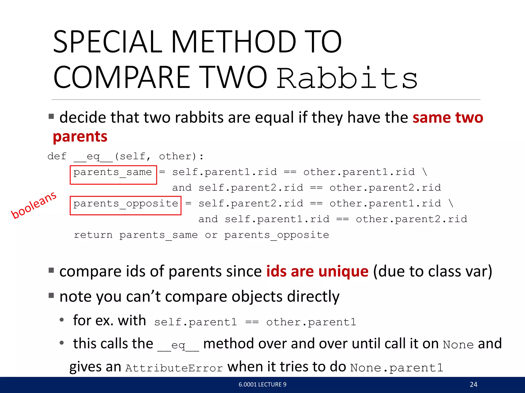 SPECIAL METHOD TO
COMPARE TWO Rabbits
 decide that two rabbits are equal if they have the same two
parents
def __eq__(self, other):
parents_same = self.parent1.rid == other.parent1.rid 
and self.parent2.rid == other.parent2.rid
parents_opposite = self.parent2.rid == other.parent1.rid 
and self.parent1.rid == other.parent2.rid
return parents_same or parents_opposite
 compare ids of parents since ids are unique (due to class var)
 note you can’t compare objects directly
• for ex. with self.parent1 == other.parent1
• this calls the __eq__ method over and over until call it on None and
gives an AttributeError when it tries to do None.parent1
6.0001 LECTURE 9 24
 