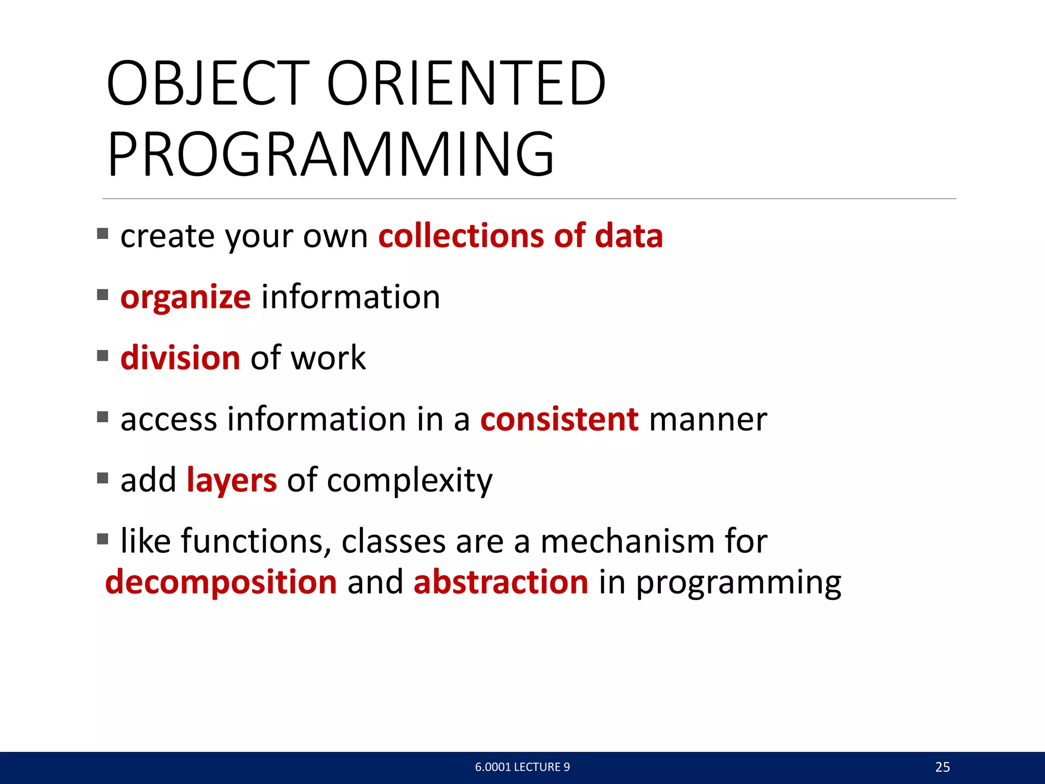 OBJECT ORIENTED
PROGRAMMING
 create your own collections of data
 organize information
 division of work
 access information in a consistent manner
 add layers of complexity
 like functions, classes are a mechanism for
decomposition and abstraction in programming
6.0001 LECTURE 9 25
 