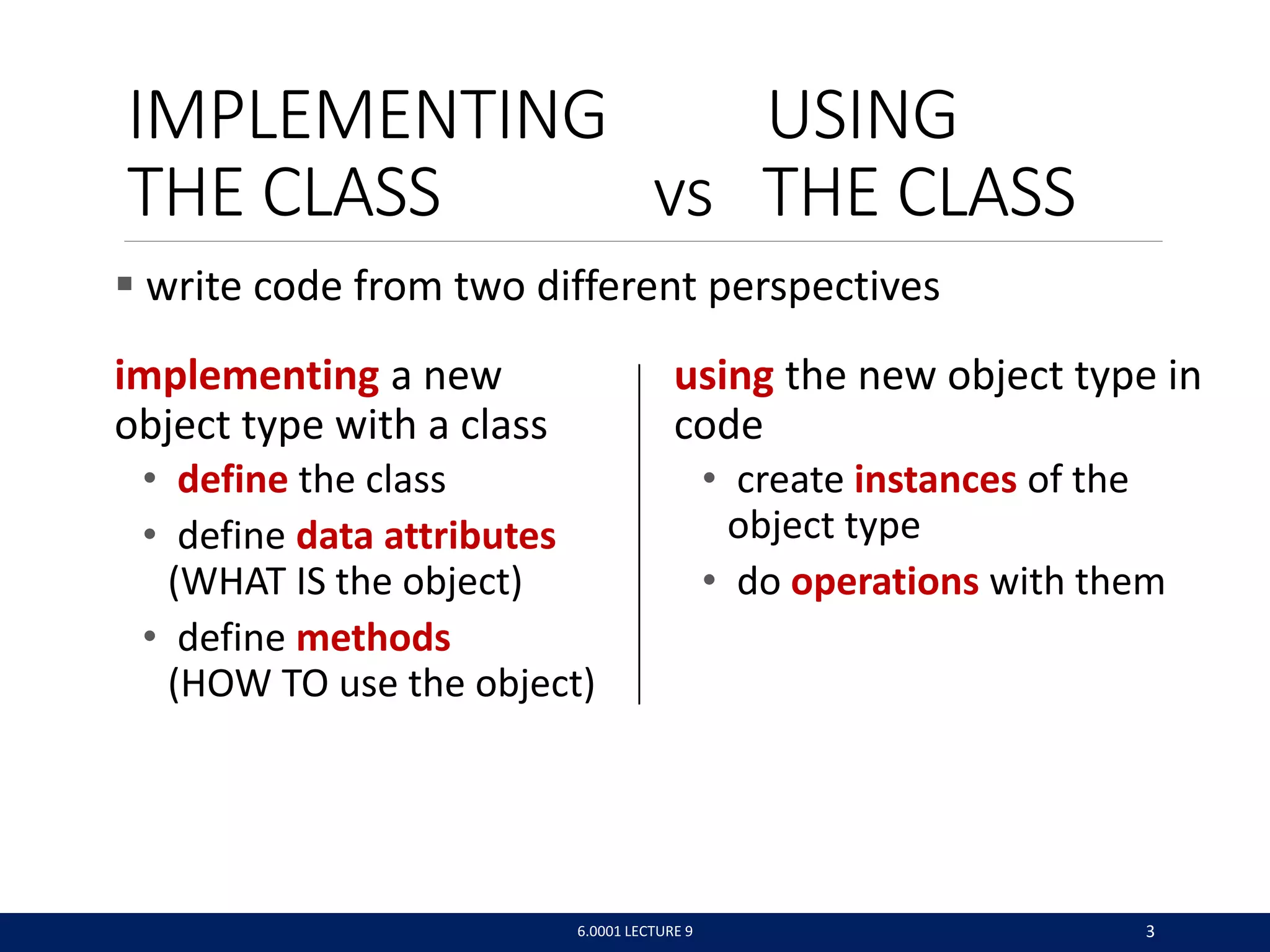 IMPLEMENTING USING
THE CLASS vs THE CLASS
implementing a new
object type with a class
• define the class
• define data attributes
(WHAT IS the object)
• define methods
(HOW TO use the object)
6.0001 LECTURE 9 3
using the new object type in
code
• create instances of the
object type
• do operations with them
 write code from two different perspectives
 
