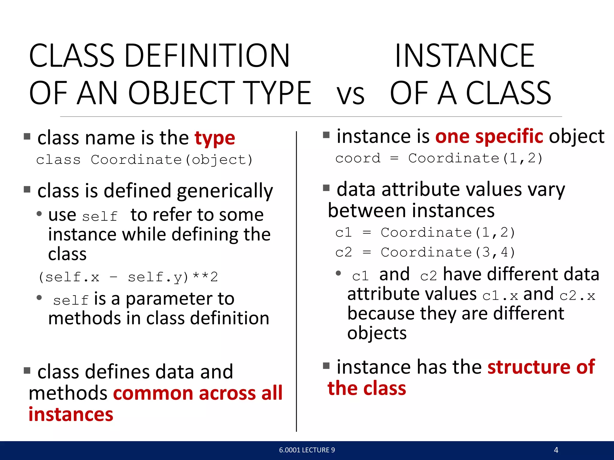 CLASS DEFINITION INSTANCE
OF AN OBJECT TYPE vs OF A CLASS
 class name is the type
class Coordinate(object)
 class is defined generically
• use self to refer to some
instance while defining the
class
(self.x – self.y)**2
• self is a parameter to
methods in class definition
 class defines data and
methods common across all
instances
6.0001 LECTURE 9 4
 instance is one specific object
coord = Coordinate(1,2)
 data attribute values vary
between instances
c1 = Coordinate(1,2)
c2 = Coordinate(3,4)
• c1 and c2 have different data
attribute values c1.x and c2.x
because they are different
objects
 instance has the structure of
the class
 