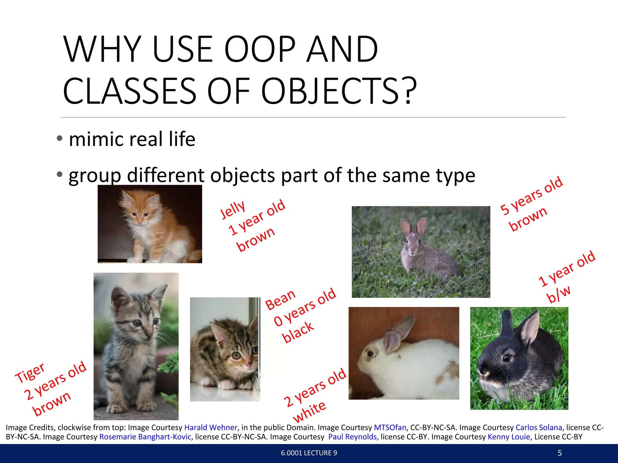 WHY USE OOP AND
CLASSES OF OBJECTS?
• mimic real life
• group different objects part of the same type
6.0001 LECTURE 9 5
Image Credits, clockwise from top: Image Courtesy Harald Wehner, in the public Domain. Image Courtesy MTSOfan, CC-BY-NC-SA. Image Courtesy Carlos Solana, license CC-
BY-NC-SA. Image Courtesy Rosemarie Banghart-Kovic, license CC-BY-NC-SA. Image Courtesy Paul Reynolds, license CC-BY. Image Courtesy Kenny Louie, License CC-BY
 