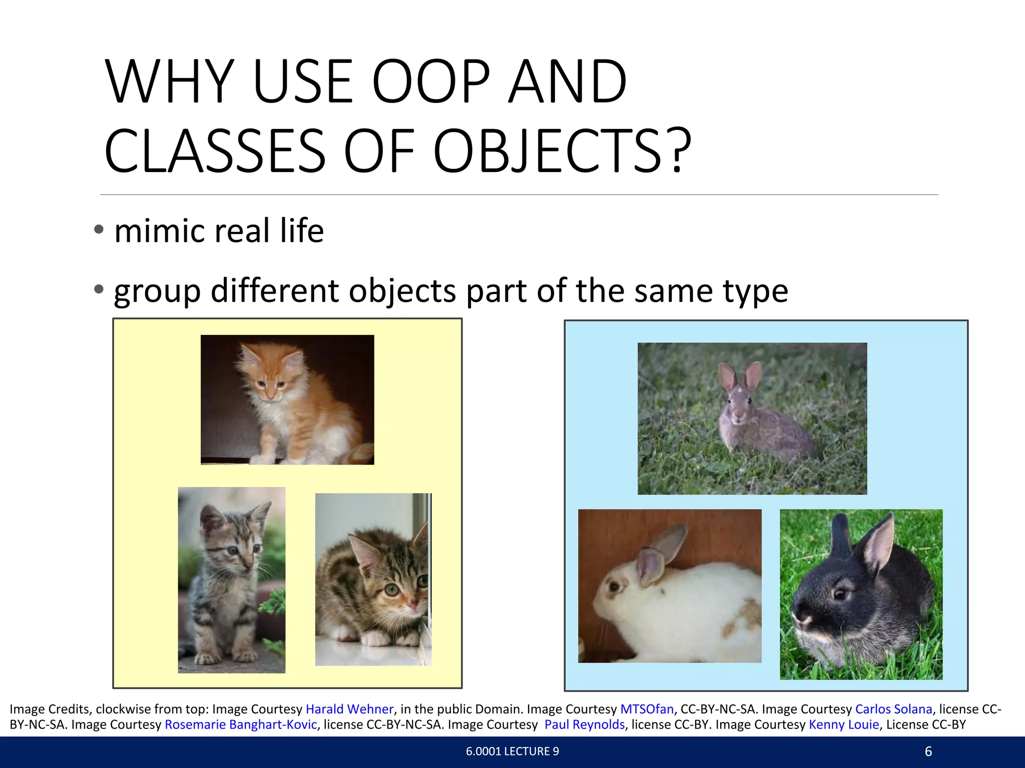 WHY USE OOP AND
CLASSES OF OBJECTS?
• mimic real life
• group different objects part of the same type
6.0001 LECTURE 9 6
6.0001 LECTURE 9 6
Image Credits, clockwise from top: Image Courtesy Harald Wehner, in the public Domain. Image Courtesy MTSOfan, CC-BY-NC-SA. Image Courtesy Carlos Solana, license CC-
BY-NC-SA. Image Courtesy Rosemarie Banghart-Kovic, license CC-BY-NC-SA. Image Courtesy Paul Reynolds, license CC-BY. Image Courtesy Kenny Louie, License CC-BY
 