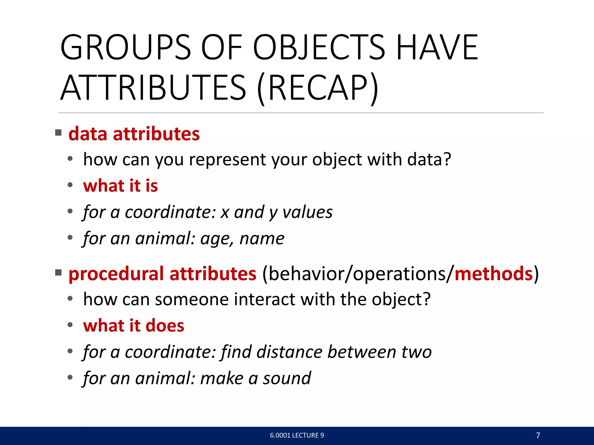 GROUPS OF OBJECTS HAVE
ATTRIBUTES (RECAP)
 data attributes
• how can you represent your object with data?
• what it is
• for a coordinate: x and y values
• for an animal: age, name
 procedural attributes (behavior/operations/methods)
• how can someone interact with the object?
• what it does
• for a coordinate: find distance between two
• for an animal: make a sound
6.0001 LECTURE 9 7
 