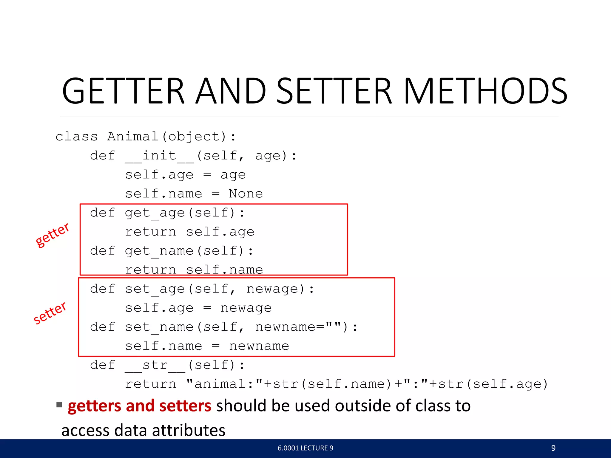 GETTER AND SETTER METHODS
class Animal(object):
def __init__(self, age):
self.age = age
self.name = None
def get_age(self):
return self.age
def get_name(self):
return self.name
def set_age(self, newage):
self.age = newage
def set_name(self, newname=):
self.name = newname
def __str__(self):
return animal:+str(self.name)+:+str(self.age)
 getters and setters should be used outside of class to
access data attributes
6.0001 LECTURE 9 9
 