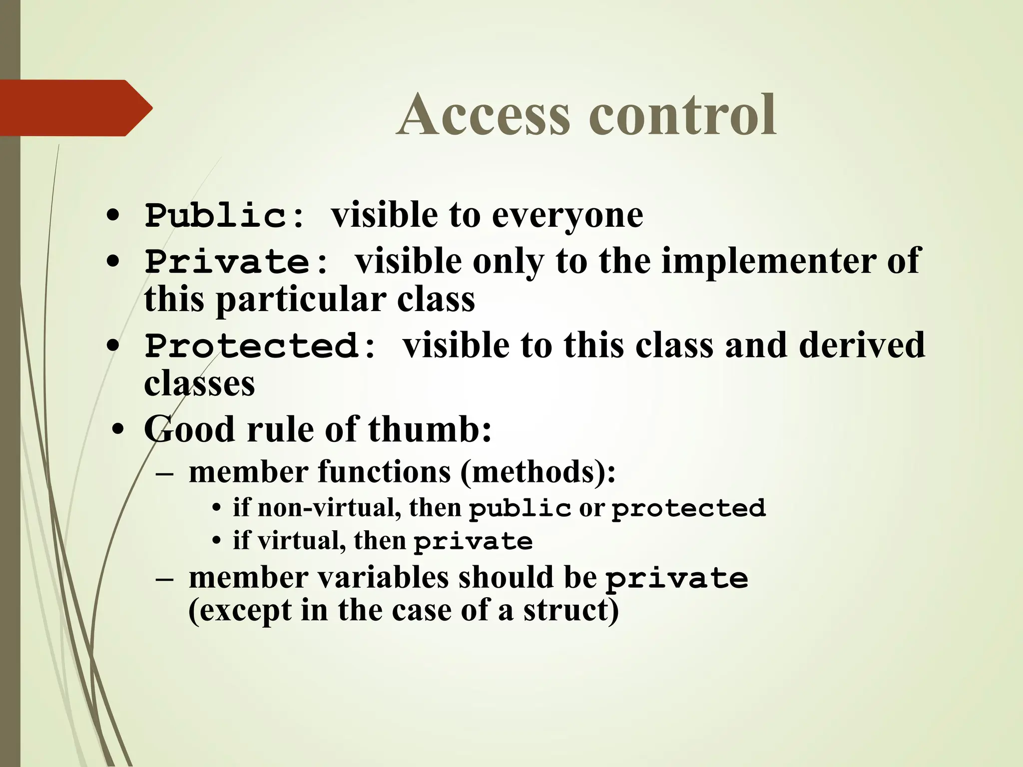 Access control
• Public: visible to everyone
• Private: visible only to the implementer of
this particular class
• Protected: visible to this class and derived
classes
• Good rule of thumb:
– member functions (methods):
• if non-virtual, then public or protected
• if virtual, then private
– member variables should be private
(except in the case of a struct)
 