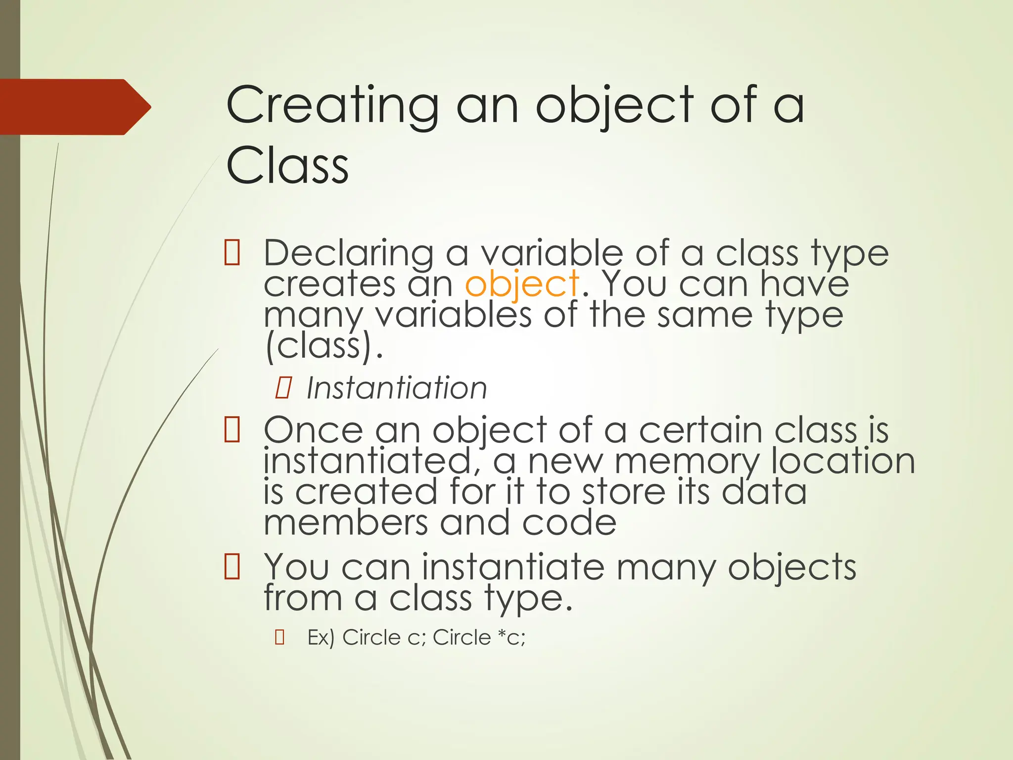 Creating an object of a
Class
Declaring a variable of a class type
creates an object. You can have
many variables of the same type
(class).
Instantiation
Once an object of a certain class is
instantiated, a new memory location
is created for it to store its data
members and code
You can instantiate many objects
from a class type.
Ex) Circle c; Circle *c;
 