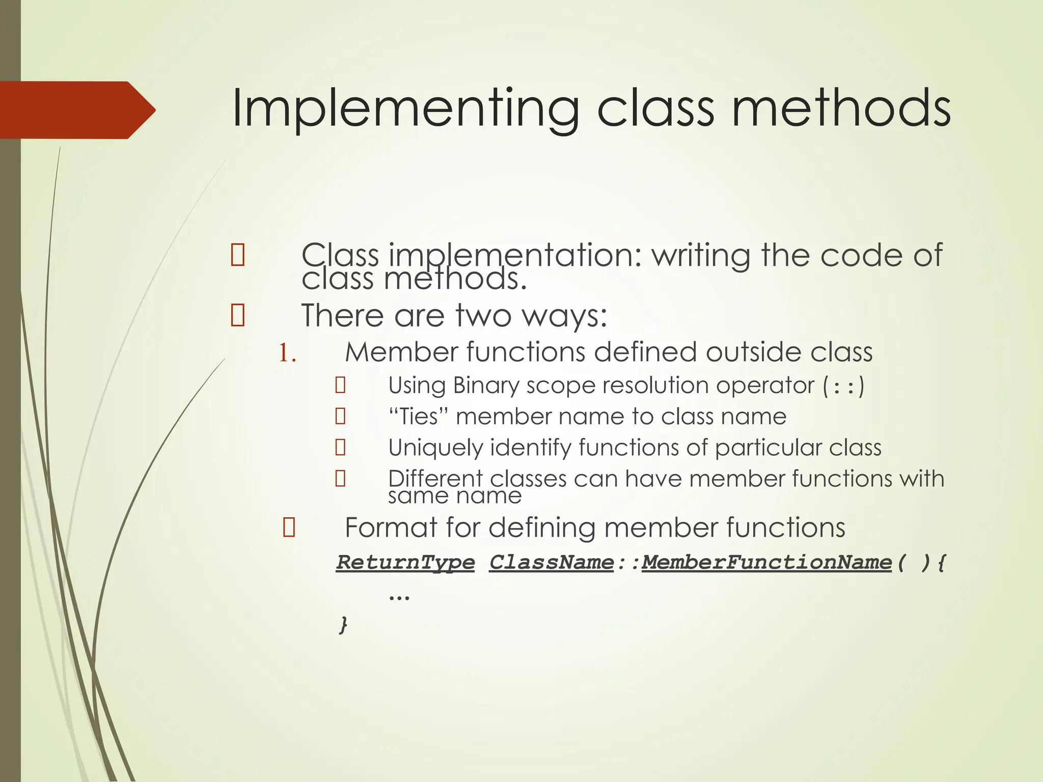 Implementing class methods
Class implementation: writing the code of
class methods.
There are two ways:
1. Member functions defined outside class
Using Binary scope resolution operator (::)
“Ties” member name to class name
Uniquely identify functions of particular class
Different classes can have member functions with
same name
Format for defining member functions
ReturnType ClassName::MemberFunctionName( ){
…
}
 