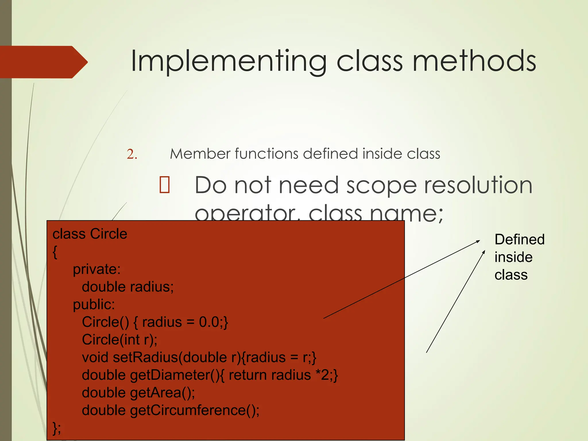 Implementing class methods
2. Member functions defined inside class
Do not need scope resolution
operator, class name;
class Circle
{
private:
double radius;
public:
Circle() { radius = 0.0;}
Circle(int r);
void setRadius(double r){radius = r;}
double getDiameter(){ return radius *2;}
double getArea();
double getCircumference();
};
Defined
inside
class
 