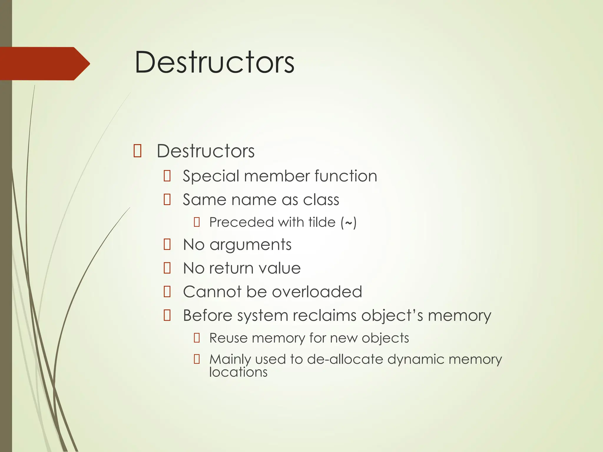 Destructors
Destructors
Special member function
Same name as class
Preceded with tilde (~)
No arguments
No return value
Cannot be overloaded
Before system reclaims object’s memory
Reuse memory for new objects
Mainly used to de-allocate dynamic memory
locations
 