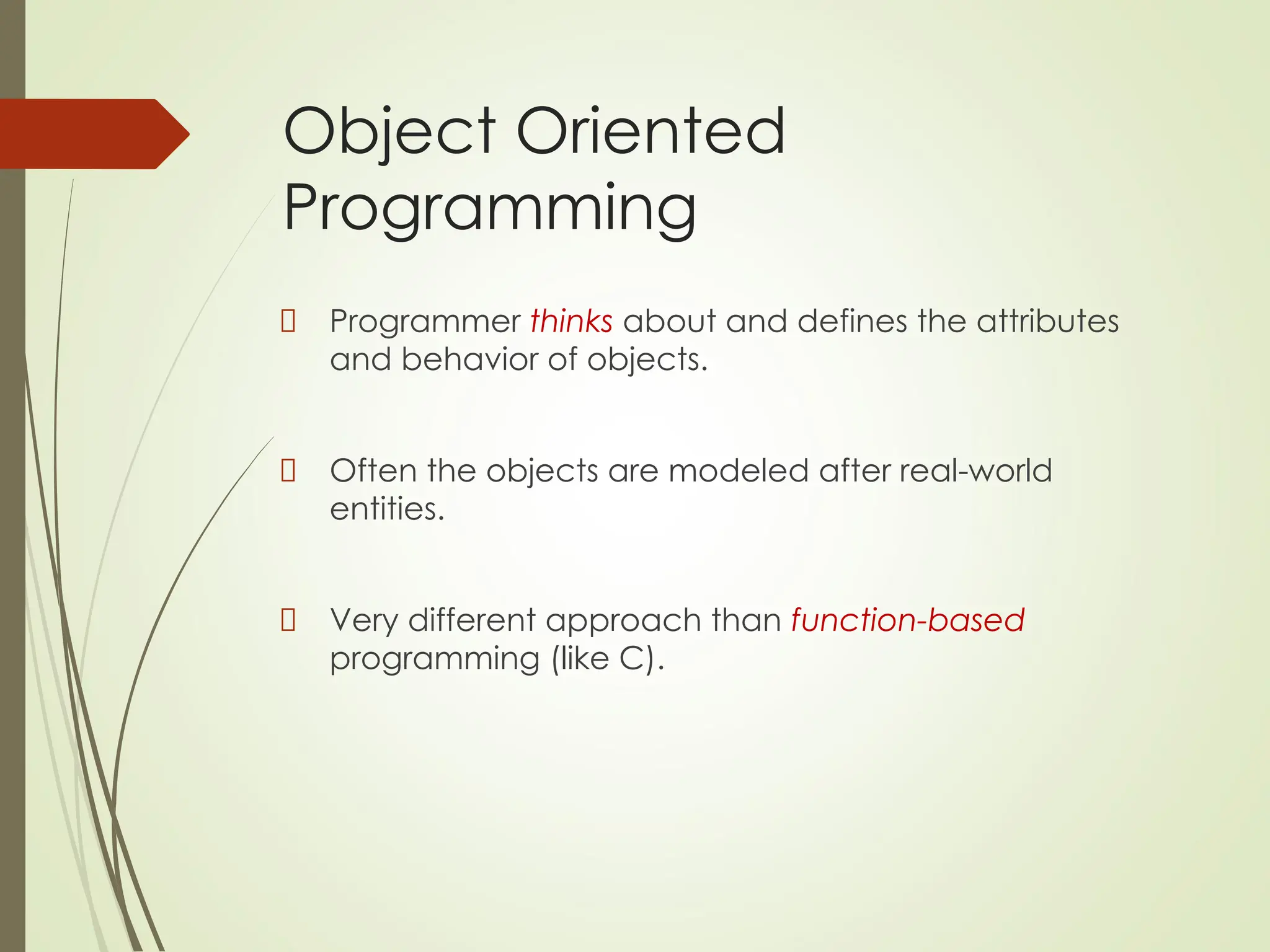 Object Oriented
Programming
Programmer thinks about and defines the attributes
and behavior of objects.
Often the objects are modeled after real-world
entities.
Very different approach than function-based
programming (like C).
 