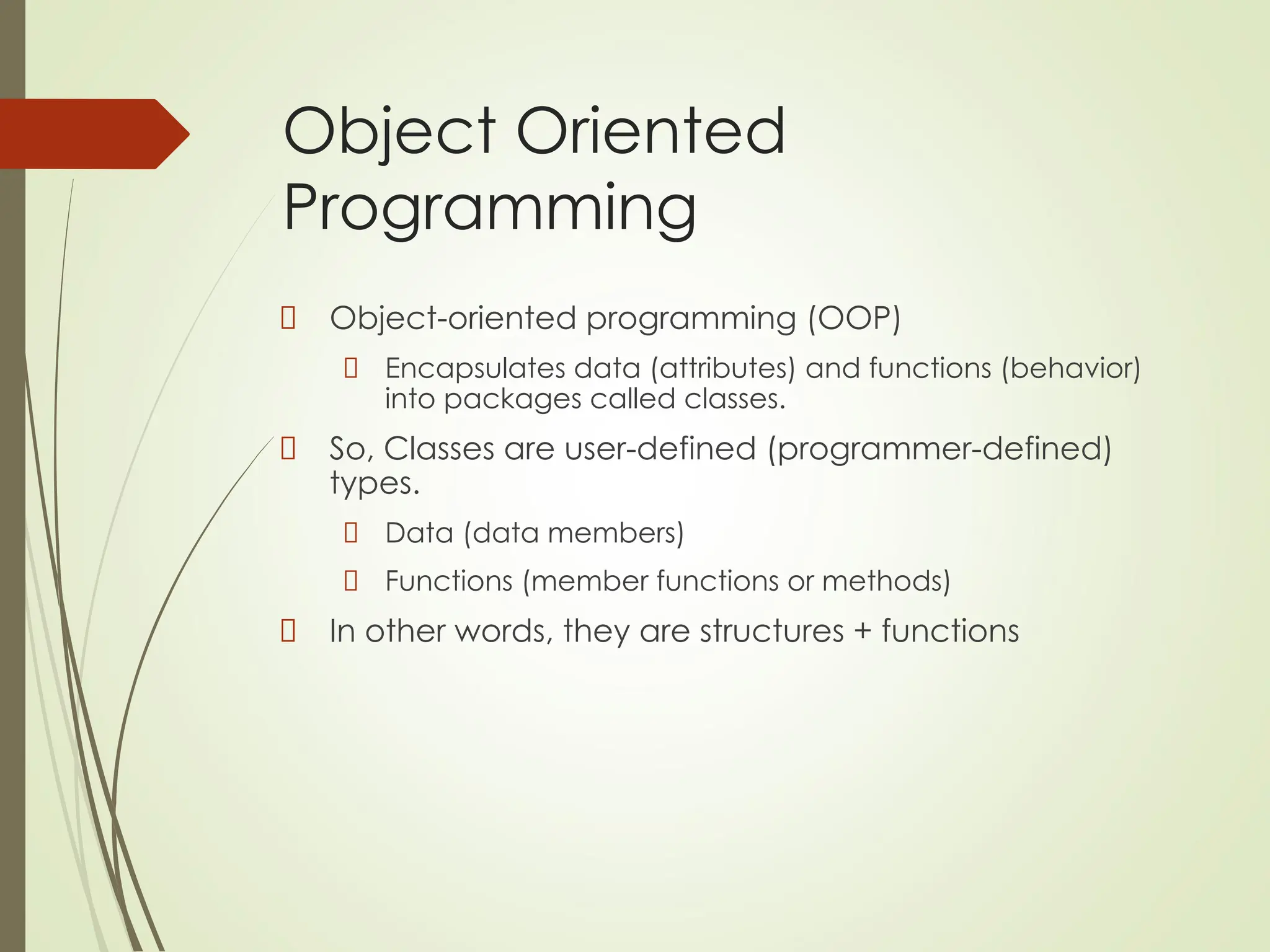 Object Oriented
Programming
Object-oriented programming (OOP)
Encapsulates data (attributes) and functions (behavior)
into packages called classes.
So, Classes are user-defined (programmer-defined)
types.
Data (data members)
Functions (member functions or methods)
In other words, they are structures + functions
 