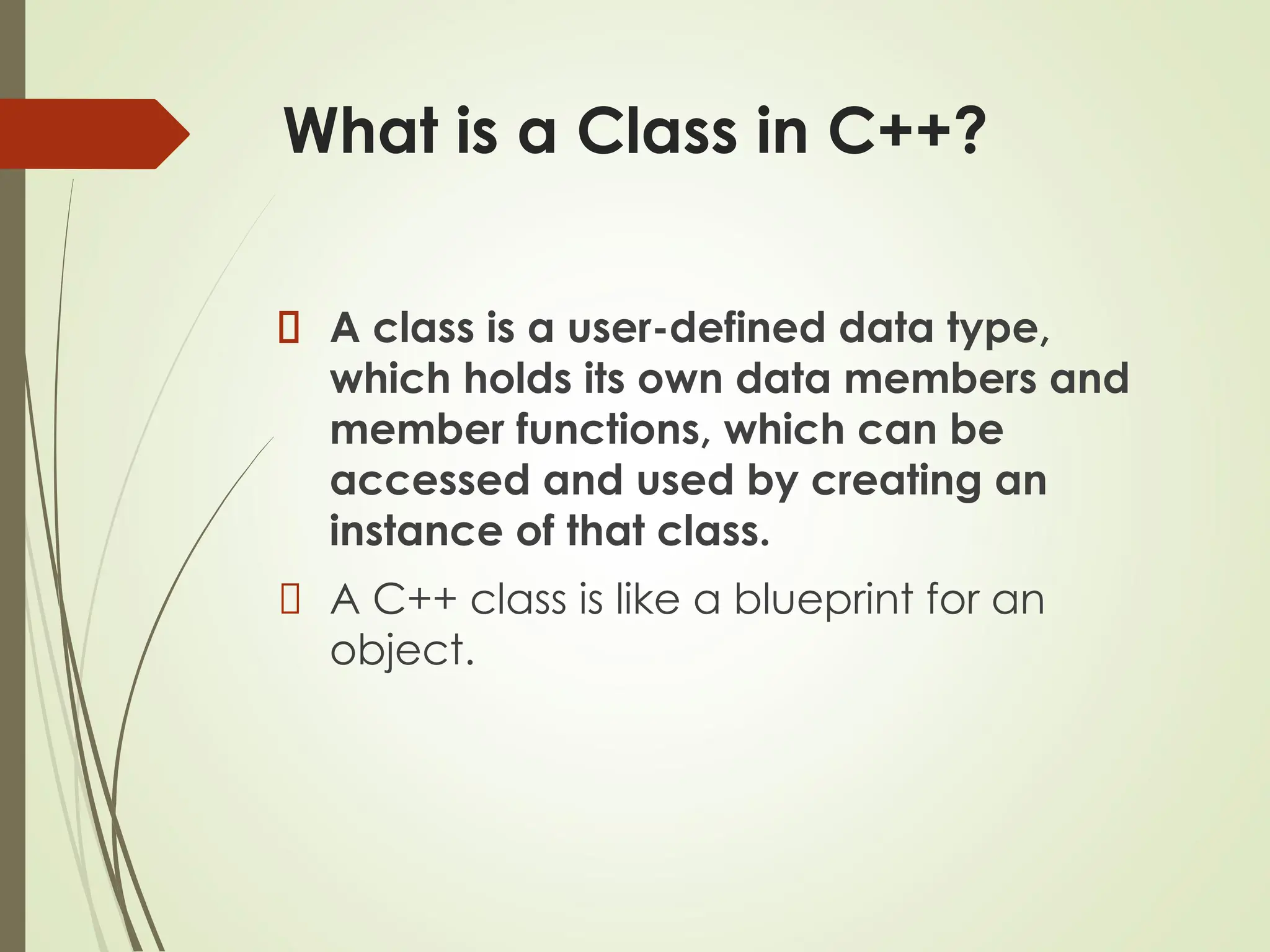 What is a Class in C++?
A class is a user-defined data type,
which holds its own data members and
member functions, which can be
accessed and used by creating an
instance of that class.
A C++ class is like a blueprint for an
object.
 