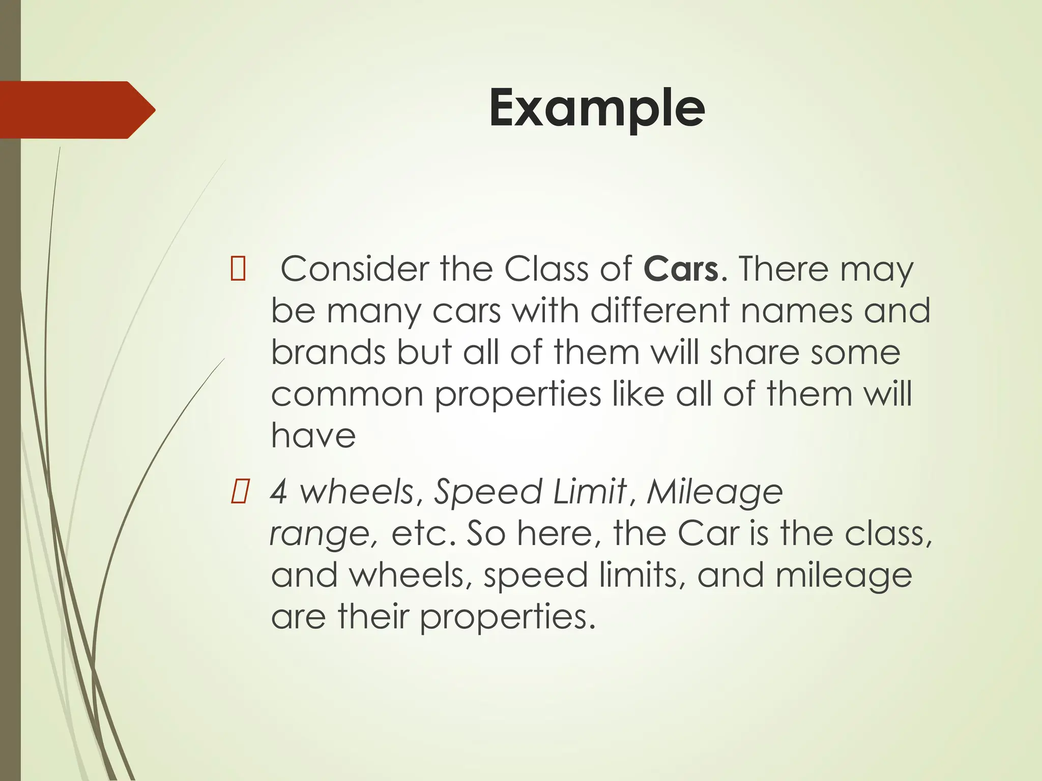 Example
Consider the Class of Cars. There may
be many cars with different names and
brands but all of them will share some
common properties like all of them will
have
4 wheels, Speed Limit, Mileage
range, etc. So here, the Car is the class,
and wheels, speed limits, and mileage
are their properties.
 
