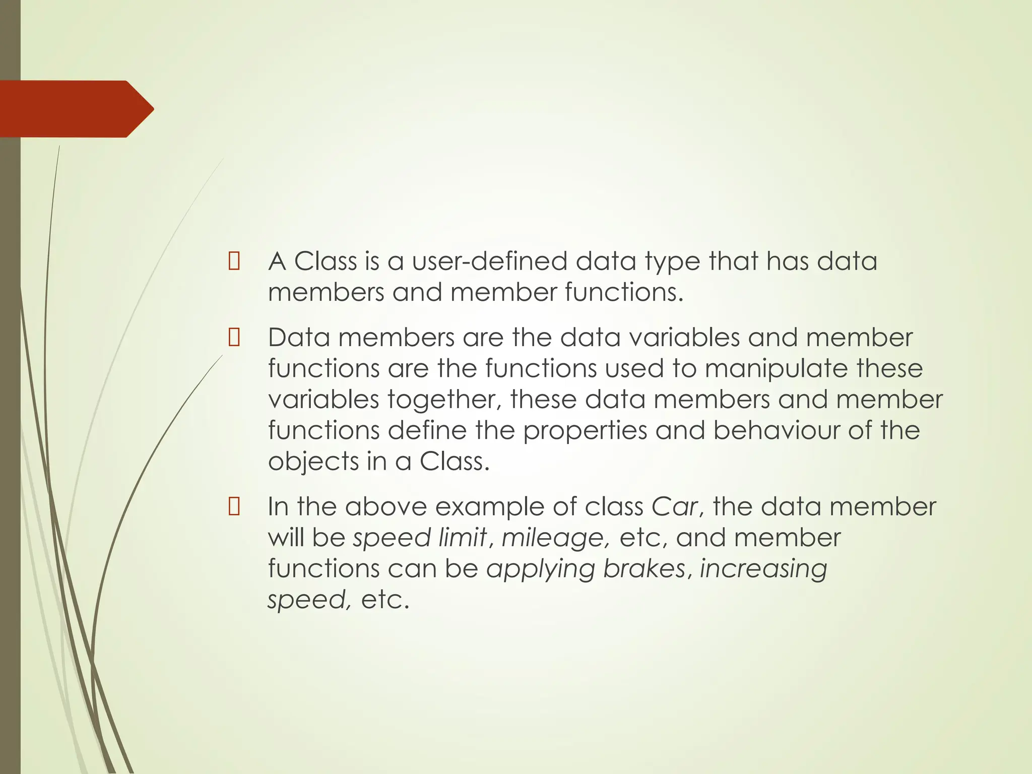 A Class is a user-defined data type that has data
members and member functions.
Data members are the data variables and member
functions are the functions used to manipulate these
variables together, these data members and member
functions define the properties and behaviour of the
objects in a Class.
In the above example of class Car, the data member
will be speed limit, mileage, etc, and member
functions can be applying brakes, increasing
speed, etc.
 