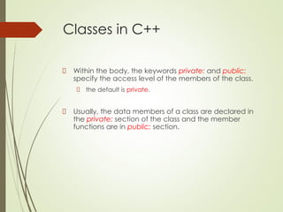 Classes in C++
Within the body, the keywords private: and public:
specify the access level of the members of the class.
the default is private.
Usually, the data members of a class are declared in
the private: section of the class and the member
functions are in public: section.
 