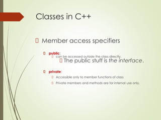 Classes in C++
Member access specifiers
public:
can be accessed outside the class directly.
The public stuff is the interface.
private:
Accessible only to member functions of class
Private members and methods are for internal use only.
 