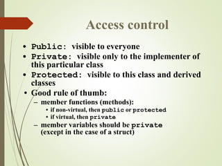 Access control
• Public: visible to everyone
• Private: visible only to the implementer of
this particular class
• Protected: visible to this class and derived
classes
• Good rule of thumb:
– member functions (methods):
• if non-virtual, then public or protected
• if virtual, then private
– member variables should be private
(except in the case of a struct)
 
