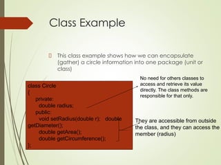 Class Example
This class example shows how we can encapsulate
(gather) a circle information into one package (unit or
class)
class Circle
{
private:
double radius;
public:
void setRadius(double r); double
getDiameter();
double getArea();
double getCircumference();
};
No need for others classes to
access and retrieve its value
directly. The class methods are
responsible for that only.
They are accessible from outside
the class, and they can access the
member (radius)
 