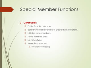 Special Member Functions
Constructor:
Public function member
called when a new object is created (instantiated).
Initialize data members.
Same name as class
No return type
Several constructors
Function overloading
 