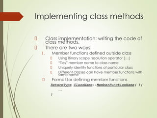 Implementing class methods
Class implementation: writing the code of
class methods.
There are two ways:
1. Member functions defined outside class
Using Binary scope resolution operator (::)
“Ties” member name to class name
Uniquely identify functions of particular class
Different classes can have member functions with
same name
Format for defining member functions
ReturnType ClassName::MemberFunctionName( ){
…
}
 