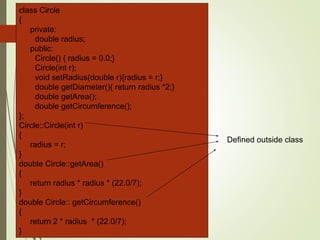 class Circle
{
private:
double radius;
public:
Circle() { radius = 0.0;}
Circle(int r);
void setRadius(double r){radius = r;}
double getDiameter(){ return radius *2;}
double getArea();
double getCircumference();
};
Circle::Circle(int r)
{
radius = r;
}
double Circle::getArea()
{
return radius * radius * (22.0/7);
}
double Circle:: getCircumference()
{
return 2 * radius * (22.0/7);
}
Defined outside class
 
