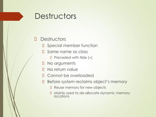 Destructors
Destructors
Special member function
Same name as class
Preceded with tilde (~)
No arguments
No return value
Cannot be overloaded
Before system reclaims object’s memory
Reuse memory for new objects
Mainly used to de-allocate dynamic memory
locations
 