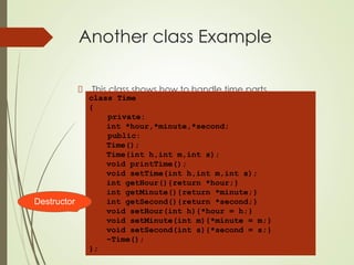 Another class Example
This class shows how to handle time parts.
class Time
{
private:
int *hour,*minute,*second;
public:
Time();
Time(int h,int m,int s);
void printTime();
void setTime(int h,int m,int s);
int getHour(){return *hour;}
int getMinute(){return *minute;}
int getSecond(){return *second;}
void setHour(int h){*hour = h;}
void setMinute(int m){*minute = m;}
void setSecond(int s){*second = s;}
~Time();
};
Destructor
 