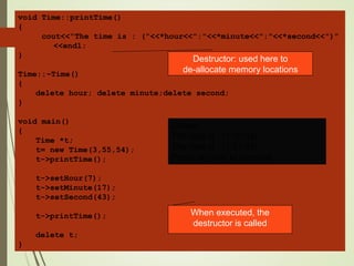 void Time::printTime()
{
cout<<"The time is : ("<<*hour<<":"<<*minute<<":"<<*second<<")"
<<endl;
}
Time::~Time()
{
delete hour; delete minute;delete second;
}
void main()
{
Time *t;
t= new Time(3,55,54);
t->printTime();
t->setHour(7);
t->setMinute(17);
t->setSecond(43);
t->printTime();
delete t;
}
Output:
The time is : (3:55:54)
The time is : (7:17:43)
Press any key to continue
Destructor: used here to
de-allocate memory locations
When executed, the
destructor is called
 