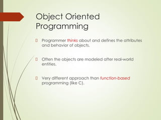 Object Oriented
Programming
Programmer thinks about and defines the attributes
and behavior of objects.
Often the objects are modeled after real-world
entities.
Very different approach than function-based
programming (like C).
 