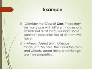 Example
Consider the Class of Cars. There may
be many cars with different names and
brands but all of them will share some
common properties like all of them will
have
4 wheels, Speed Limit, Mileage
range, etc. So here, the Car is the class,
and wheels, speed limits, and mileage
are their properties.
 