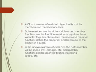 A Class is a user-defined data type that has data
members and member functions.
Data members are the data variables and member
functions are the functions used to manipulate these
variables together, these data members and member
functions define the properties and behaviour of the
objects in a Class.
In the above example of class Car, the data member
will be speed limit, mileage, etc, and member
functions can be applying brakes, increasing
speed, etc.
 