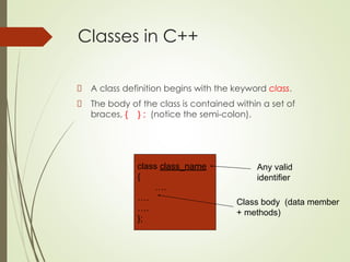 Classes in C++
A class definition begins with the keyword class.
The body of the class is contained within a set of
braces, { } ; (notice the semi-colon).
class class_name
{
….
….
….
};
Class body (data member
+ methods)
Any valid
identifier
 