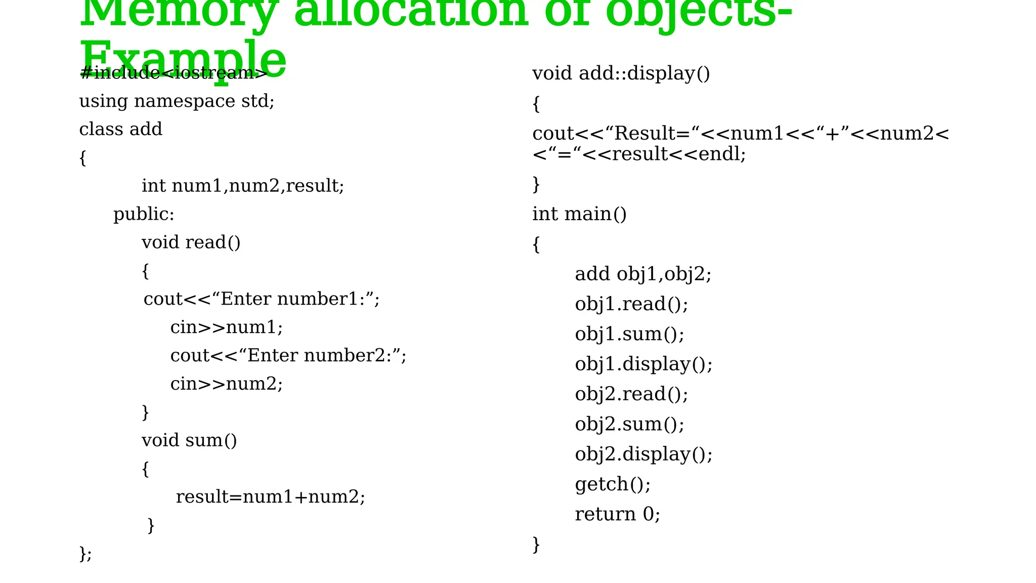 Memory allocation of objects-
Example
#include<iostream>
using namespace std;
class add
{
int num1,num2,result;
public:
void read()
{
cout<<“Enter number1:”;
cin>>num1;
cout<<“Enter number2:”;
cin>>num2;
}
void sum()
{
result=num1+num2;
}
};
void add::display()
{
cout<<“Result=“<<num1<<“+”<<num2<
<“=“<<result<<endl;
}
int main()
{
add obj1,obj2;
obj1.read();
obj1.sum();
obj1.display();
obj2.read();
obj2.sum();
obj2.display();
getch();
return 0;
}
 