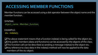 ACCESSING MEMBER FUNCTIONS
Member functions can be accessed using a dot operator between the object name and the
member function.
SYNTAX:
object_name . Member_function;
EXAMPLE:
stu . indata();
The above statement means that a function indata() is being called for the object stu.
Only public members (data and functions) can be accessed by the objects of the class.
This function call can be described as sending a message indata() to the object stu.
Any reference to class data in the indata() method will now be applied to the data
members of the stu object.
 